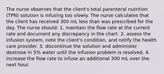 The nurse observes that the client's total parenteral nutrition (TPN) solution is infusing too slowly. The nurse calculates that the client has received 300 mL less than was prescribed for the day. The nurse should: 1. maintain the flow rate at the current rate and document any discrepancy in the chart. 2. assess the infusion system, note the client's condition, and notify the health care provider. 3. discontinue the solution and administer dextrose in 5% water until the infusion problem is resolved. 4. increase the flow rate to infuse an additional 300 mL over the next hour.