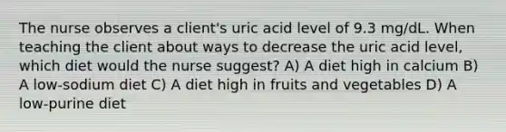 The nurse observes a client's uric acid level of 9.3 mg/dL. When teaching the client about ways to decrease the uric acid level, which diet would the nurse suggest? A) A diet high in calcium B) A low-sodium diet C) A diet high in fruits and vegetables D) A low-purine diet