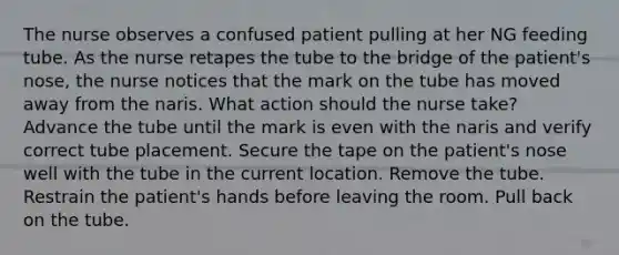 The nurse observes a confused patient pulling at her NG feeding tube. As the nurse retapes the tube to the bridge of the patient's nose, the nurse notices that the mark on the tube has moved away from the naris. What action should the nurse take? Advance the tube until the mark is even with the naris and verify correct tube placement. Secure the tape on the patient's nose well with the tube in the current location. Remove the tube. Restrain the patient's hands before leaving the room. Pull back on the tube.