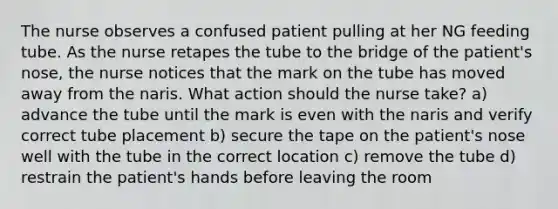 The nurse observes a confused patient pulling at her NG feeding tube. As the nurse retapes the tube to the bridge of the patient's nose, the nurse notices that the mark on the tube has moved away from the naris. What action should the nurse take? a) advance the tube until the mark is even with the naris and verify correct tube placement b) secure the tape on the patient's nose well with the tube in the correct location c) remove the tube d) restrain the patient's hands before leaving the room