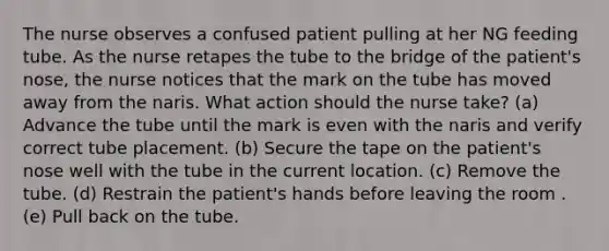 The nurse observes a confused patient pulling at her NG feeding tube. As the nurse retapes the tube to the bridge of the patient's nose, the nurse notices that the mark on the tube has moved away from the naris. What action should the nurse take? (a) Advance the tube until the mark is even with the naris and verify correct tube placement. (b) Secure the tape on the patient's nose well with the tube in the current location. (c) Remove the tube. (d) Restrain the patient's hands before leaving the room .(e) Pull back on the tube.