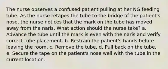 The nurse observes a confused patient pulling at her NG feeding tube. As the nurse retapes the tube to the bridge of the patient's nose, the nurse notices that the mark on the tube has moved away from the naris. What action should the nurse take? a. Advance the tube until the mark is even with the naris and verify correct tube placement. b. Restrain the patient's hands before leaving the room. c. Remove the tube. d. Pull back on the tube. e. Secure the tape on the patient's nose well with the tube in the current location.