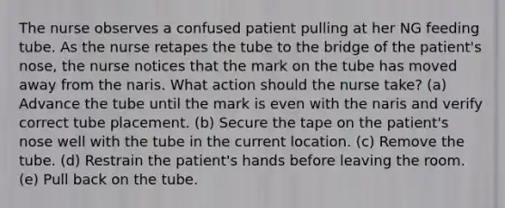 The nurse observes a confused patient pulling at her NG feeding tube. As the nurse retapes the tube to the bridge of the patient's nose, the nurse notices that the mark on the tube has moved away from the naris. What action should the nurse take? (a) Advance the tube until the mark is even with the naris and verify correct tube placement. (b) Secure the tape on the patient's nose well with the tube in the current location. (c) Remove the tube. (d) Restrain the patient's hands before leaving the room. (e) Pull back on the tube.