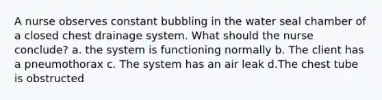 A nurse observes constant bubbling in the water seal chamber of a closed chest drainage system. What should the nurse conclude? a. the system is functioning normally b. The client has a pneumothorax c. The system has an air leak d.The chest tube is obstructed