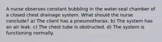 A nurse observes constant bubbling in the water-seal chamber of a closed chest drainage system. What should the nurse conclude? a) The client has a pneumothorax. b) The system has an air leak. c) The chest tube is obstructed. d) The system is functioning normally.