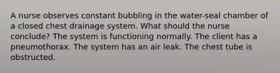 A nurse observes constant bubbling in the water-seal chamber of a closed chest drainage system. What should the nurse conclude? The system is functioning normally. The client has a pneumothorax. The system has an air leak. The chest tube is obstructed.