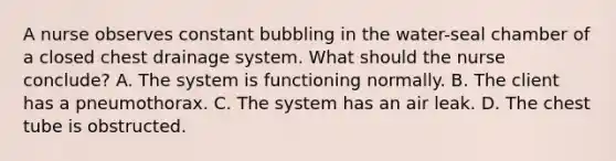 A nurse observes constant bubbling in the water-seal chamber of a closed chest drainage system. What should the nurse conclude? A. The system is functioning normally. B. The client has a pneumothorax. C. The system has an air leak. D. The chest tube is obstructed.