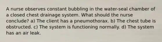 A nurse observes constant bubbling in the water-seal chamber of a closed chest drainage system. What should the nurse conclude? a) The client has a pneumothorax. b) The chest tube is obstructed. c) The system is functioning normally. d) The system has an air leak.