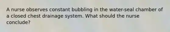 A nurse observes constant bubbling in the water-seal chamber of a closed chest drainage system. What should the nurse conclude?