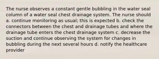 The nurse observes a constant gentle bubbling in the water seal column of a water seal chest drainage system. The nurse should a. continue monitoring as usual; this is expected b. check the connectors between the chest and drainage tubes and where the drainage tube enters the chest drainage system c. decrease the suction and continue observing the system for changes in bubbling during the next several hours d. notify the healthcare provider