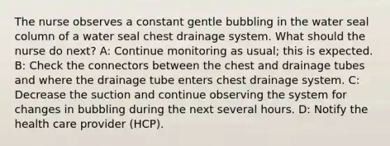 The nurse observes a constant gentle bubbling in the water seal column of a water seal chest drainage system. What should the nurse do next? A: Continue monitoring as usual; this is expected. B: Check the connectors between the chest and drainage tubes and where the drainage tube enters chest drainage system. C: Decrease the suction and continue observing the system for changes in bubbling during the next several hours. D: Notify the health care provider (HCP).