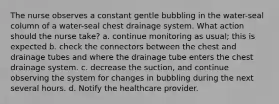 The nurse observes a constant gentle bubbling in the water-seal column of a water-seal chest drainage system. What action should the nurse take? a. continue monitoring as usual; this is expected b. check the connectors between the chest and drainage tubes and where the drainage tube enters the chest drainage system. c. decrease the suction, and continue observing the system for changes in bubbling during the next several hours. d. Notify the healthcare provider.