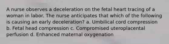 A nurse observes a deceleration on the fetal heart tracing of a woman in labor. The nurse anticipates that which of the following is causing an early deceleration? a. Umbilical cord compression b. Fetal head compression c. Compromised uteroplacental perfusion d. Enhanced maternal oxygenation