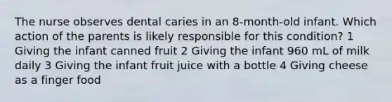 The nurse observes dental caries in an 8-month-old infant. Which action of the parents is likely responsible for this condition? 1 Giving the infant canned fruit 2 Giving the infant 960 mL of milk daily 3 Giving the infant fruit juice with a bottle 4 Giving cheese as a finger food