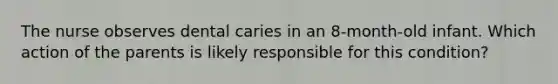 The nurse observes dental caries in an 8-month-old infant. Which action of the parents is likely responsible for this condition?