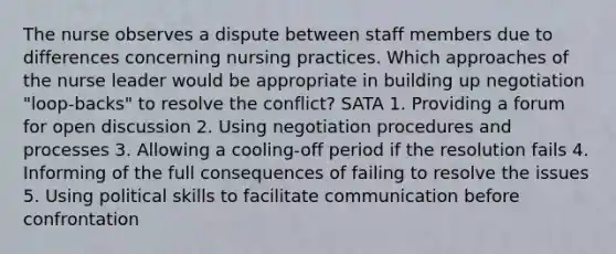 The nurse observes a dispute between staff members due to differences concerning nursing practices. Which approaches of the nurse leader would be appropriate in building up negotiation "loop-backs" to resolve the conflict? SATA 1. Providing a forum for open discussion 2. Using negotiation procedures and processes 3. Allowing a cooling-off period if the resolution fails 4. Informing of the full consequences of failing to resolve the issues 5. Using political skills to facilitate communication before confrontation