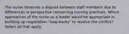 The nurse observes a dispute between staff members due to differences in perspective concerning nursing practices. Which approaches of the nurse as a leader would be appropriate in building up negotiation "loop-backs" to resolve the conflict? Select all that apply.