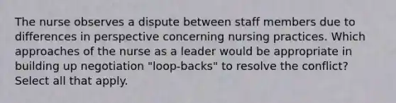 The nurse observes a dispute between staff members due to differences in perspective concerning nursing practices. Which approaches of the nurse as a leader would be appropriate in building up negotiation "loop-backs" to resolve the conflict? Select all that apply.