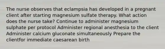 The nurse observes that eclampsia has developed in a pregnant client after starting magnesium sulfate therapy. What action does the nurse take? Continue to administer magnesium sulphate per protocol Administer regional anesthesia to the client Administer calcium gluconate simultaneously Prepare the clientfor immediate caesarean birth