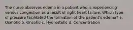 The nurse observes edema in a patient who is experiencing venous congestion as a result of right heart failure. Which type of pressure facilitated the formation of the patient's edema? a. Osmotic b. Oncotic c. Hydrostatic d. Concentration