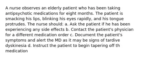 A nurse observes an elderly patient who has been taking antipsychotic medications for eight months. The patient is smacking his lips, blinking his eyes rapidly, and his tongue protrudes. The nurse should: a. Ask the patient if he has been experiencing any side effects b. Contact the patient's physician for a different medication order c. Document the patient's symptoms and alert the MD as it may be signs of tardive dyskinesia d. Instruct the patient to begin tapering off th medication