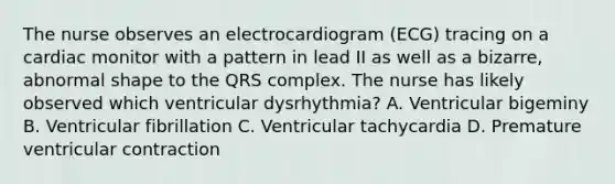 The nurse observes an electrocardiogram (ECG) tracing on a cardiac monitor with a pattern in lead II as well as a bizarre, abnormal shape to the QRS complex. The nurse has likely observed which ventricular dysrhythmia? A. Ventricular bigeminy B. Ventricular fibrillation C. Ventricular tachycardia D. Premature ventricular contraction