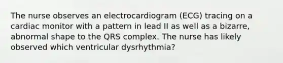 The nurse observes an electrocardiogram (ECG) tracing on a cardiac monitor with a pattern in lead II as well as a bizarre, abnormal shape to the QRS complex. The nurse has likely observed which ventricular dysrhythmia?