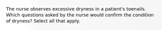 The nurse observes excessive dryness in a patient's toenails. Which questions asked by the nurse would confirm the condition of dryness? Select all that apply.