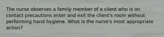 The nurse observes a family member of a client who is on contact precautions enter and exit the client's room without performing hand hygiene. What is the nurse's most appropriate action?