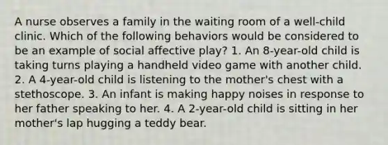 A nurse observes a family in the waiting room of a well-child clinic. Which of the following behaviors would be considered to be an example of social affective play? 1. An 8-year-old child is taking turns playing a handheld video game with another child. 2. A 4-year-old child is listening to the mother's chest with a stethoscope. 3. An infant is making happy noises in response to her father speaking to her. 4. A 2-year-old child is sitting in her mother's lap hugging a teddy bear.