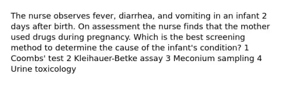 The nurse observes fever, diarrhea, and vomiting in an infant 2 days after birth. On assessment the nurse finds that the mother used drugs during pregnancy. Which is the best screening method to determine the cause of the infant's condition? 1 Coombs' test 2 Kleihauer-Betke assay 3 Meconium sampling 4 Urine toxicology