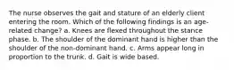 The nurse observes the gait and stature of an elderly client entering the room. Which of the following findings is an age-related change? a. Knees are flexed throughout the stance phase. b. The shoulder of the dominant hand is higher than the shoulder of the non-dominant hand. c. Arms appear long in proportion to the trunk. d. Gait is wide based.