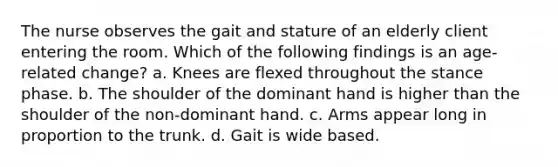 The nurse observes the gait and stature of an elderly client entering the room. Which of the following findings is an age-related change? a. Knees are flexed throughout the stance phase. b. The shoulder of the dominant hand is higher than the shoulder of the non-dominant hand. c. Arms appear long in proportion to the trunk. d. Gait is wide based.