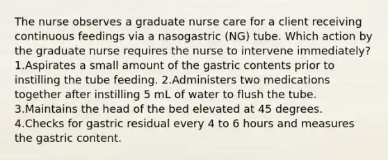 The nurse observes a graduate nurse care for a client receiving continuous feedings via a nasogastric (NG) tube. Which action by the graduate nurse requires the nurse to intervene immediately? 1.Aspirates a small amount of the gastric contents prior to instilling the tube feeding. 2.Administers two medications together after instilling 5 mL of water to flush the tube. 3.Maintains the head of the bed elevated at 45 degrees. 4.Checks for gastric residual every 4 to 6 hours and measures the gastric content.