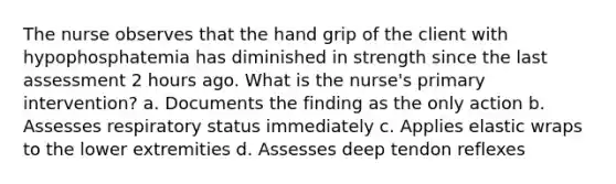 The nurse observes that the hand grip of the client with hypophosphatemia has diminished in strength since the last assessment 2 hours ago. What is the nurse's primary intervention? a. Documents the finding as the only action b. Assesses respiratory status immediately c. Applies elastic wraps to the lower extremities d. Assesses deep tendon reflexes