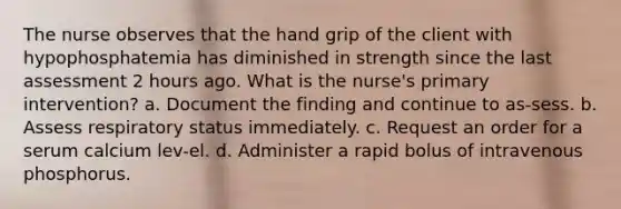 The nurse observes that the hand grip of the client with hypophosphatemia has diminished in strength since the last assessment 2 hours ago. What is the nurse's primary intervention? a. Document the finding and continue to as-sess. b. Assess respiratory status immediately. c. Request an order for a serum calcium lev-el. d. Administer a rapid bolus of intravenous phosphorus.