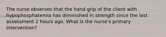 The nurse observes that the hand grip of the client with hypophosphatemia has diminished in strength since the last assessment 2 hours ago. What is the nurse's primary intervention?