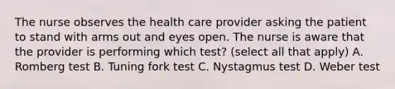 The nurse observes the health care provider asking the patient to stand with arms out and eyes open. The nurse is aware that the provider is performing which test? (select all that apply) A. Romberg test B. Tuning fork test C. Nystagmus test D. Weber test