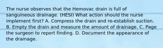 The nurse observes that the Hemovac drain is full of sanguineous drainage. (HESI) What action should the nurse implement first? A. Compress the drain and re-establish suction. B. Empty the drain and measure the amount of drainage. C. Page the surgeon to report finding. D. Document the appearance of the drainage.