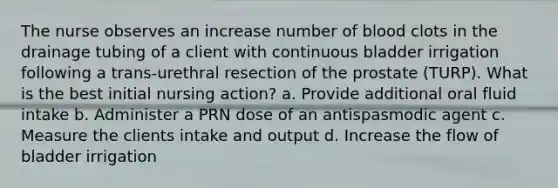 The nurse observes an increase number of blood clots in the drainage tubing of a client with continuous bladder irrigation following a trans-urethral resection of the prostate (TURP). What is the best initial nursing action? a. Provide additional oral fluid intake b. Administer a PRN dose of an antispasmodic agent c. Measure the clients intake and output d. Increase the flow of bladder irrigation