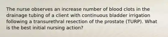 The nurse observes an increase number of blood clots in the drainage tubing of a client with continuous bladder irrigation following a transurethral resection of the prostate (TURP). What is the best initial nursing action?