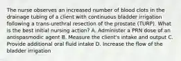 The nurse observes an increased number of blood clots in the drainage tubing of a client with continuous bladder irrigation following a trans-urethral resection of the prostate (TURP). What is the best initial nursing action? A. Administer a PRN dose of an antispasmodic agent B. Measure the client's intake and output C. Provide additional oral fluid intake D. Increase the flow of the bladder irrigation