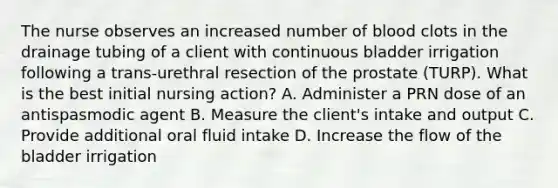 The nurse observes an increased number of blood clots in the drainage tubing of a client with continuous bladder irrigation following a trans-urethral resection of the prostate (TURP). What is the best initial nursing action? A. Administer a PRN dose of an antispasmodic agent B. Measure the client's intake and output C. Provide additional oral fluid intake D. Increase the flow of the bladder irrigation