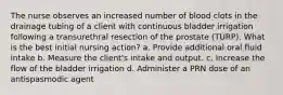 The nurse observes an increased number of blood clots in the drainage tubing of a client with continuous bladder irrigation following a transurethral resection of the prostate (TURP). What is the best initial nursing action? a. Provide additional oral fluid intake b. Measure the client's intake and output. c. Increase the flow of the bladder irrigation d. Administer a PRN dose of an antispasmodic agent