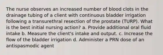 The nurse observes an increased number of blood clots in the drainage tubing of a client with continuous bladder irrigation following a transurethral resection of the prostate (TURP). What is the best initial nursing action? a. Provide additional oral fluid intake b. Measure the client's intake and output. c. Increase the flow of the bladder irrigation d. Administer a PRN dose of an antispasmodic agent