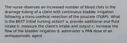 The nurse observes an increased number of blood clots in the drainage tubing of a client with continuous bladder irrigation following a trans-urethral resection of the prostate (TURP). What is the BEST initial nursing action? a. provide additional oral fluid intake b. measure the client's intake and output c. increase the flow of the bladder irrigation d. administer a PRN dose of an antispasmodic agent