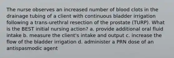 The nurse observes an increased number of blood clots in the drainage tubing of a client with continuous bladder irrigation following a trans-urethral resection of the prostate (TURP). What is the BEST initial nursing action? a. provide additional oral fluid intake b. measure the client's intake and output c. increase the flow of the bladder irrigation d. administer a PRN dose of an antispasmodic agent