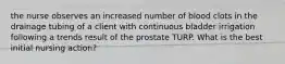 the nurse observes an increased number of blood clots in the drainage tubing of a client with continuous bladder irrigation following a trends result of the prostate TURP. What is the best initial nursing action?