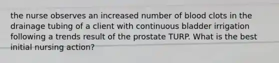 the nurse observes an increased number of blood clots in the drainage tubing of a client with continuous bladder irrigation following a trends result of the prostate TURP. What is the best initial nursing action?