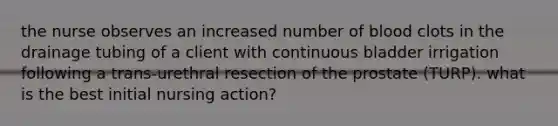 the nurse observes an increased number of blood clots in the drainage tubing of a client with continuous bladder irrigation following a trans-urethral resection of the prostate (TURP). what is the best initial nursing action?